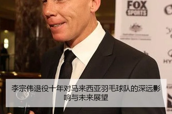 李宗伟退役十年对马来西亚羽毛球队的深远影响与未来展望